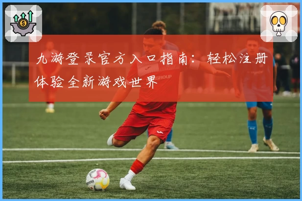九游登录官方入口指南：轻松注册体验全新游戏世界