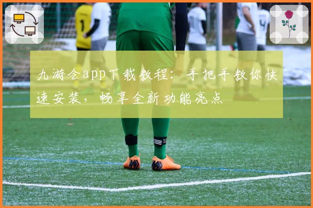 九游会app下载教程：手把手教你快速安装，畅享全新功能亮点