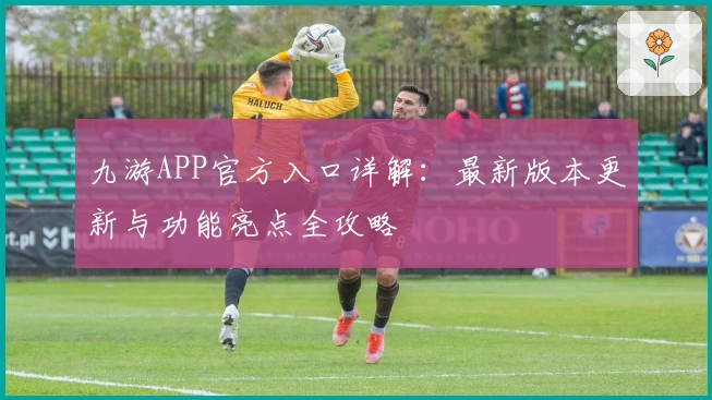 九游APP官方入口详解：最新版本更新与功能亮点全攻略