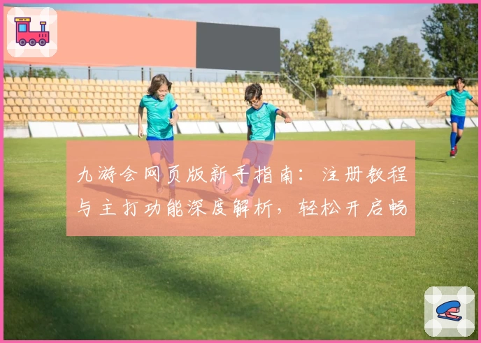 九游会网页版新手指南:注册教程与主打功能深度解析,轻松开启畅玩体验