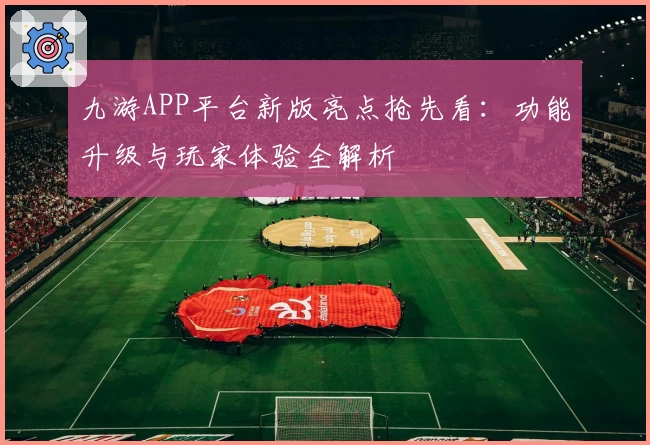 九游APP平台新版亮点抢先看：功能升级与玩家体验全解析