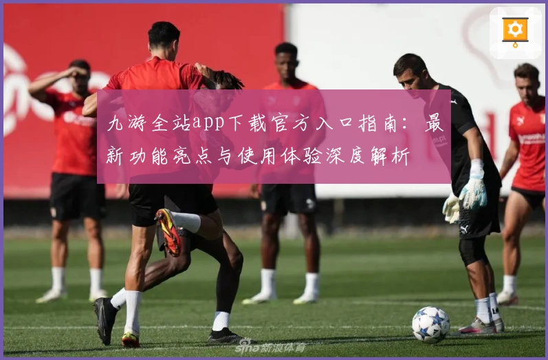 九游全站app下载官方入口指南：最新功能亮点与使用体验深度解析