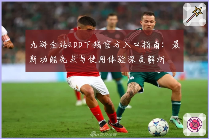 九游全站app下载官方入口指南：最新功能亮点与使用体验深度解析