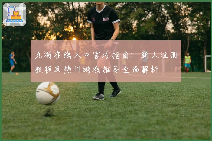 九游在线入口官方指南：新人注册教程及热门游戏推荐全面解析