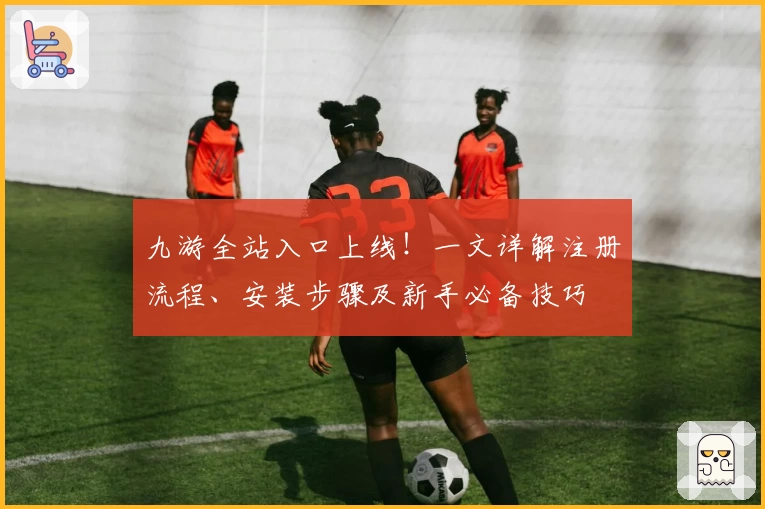 九游全站入口上线!一文详解注册流程、安装步骤及新手必备技巧