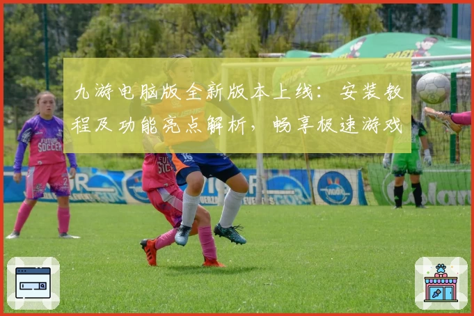 九游电脑版全新版本上线：安装教程及功能亮点解析，畅享极速游戏体验