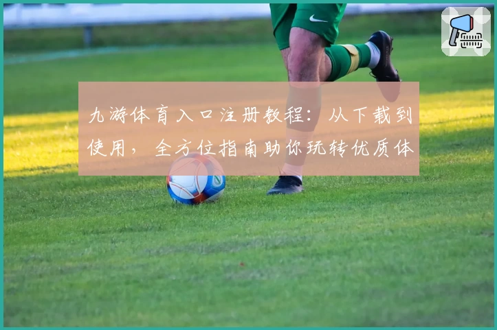 九游体育入口注册教程：从下载到使用，全方位指南助你玩转优质体验