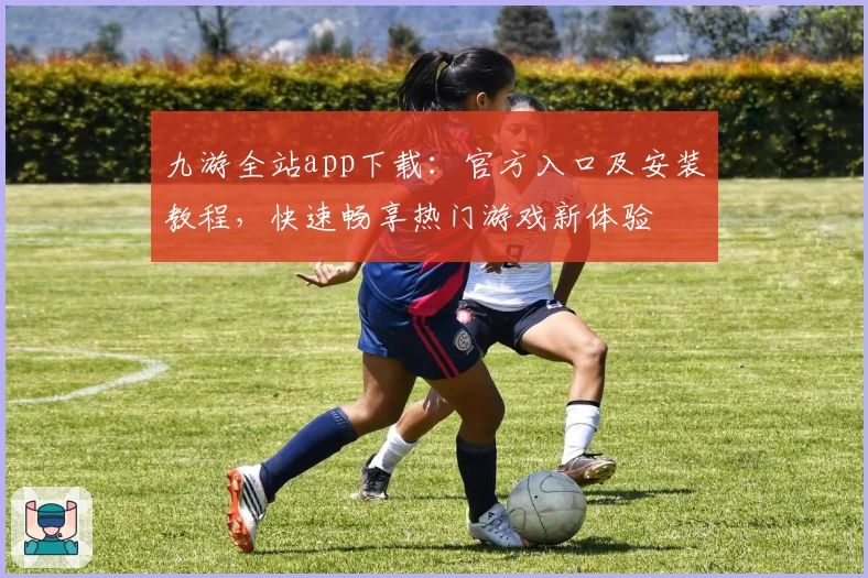 九游全站app下载：官方入口及安装教程，快速畅享热门游戏新体验