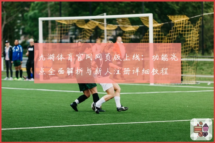 九游体育官网网页版上线：功能亮点全面解析与新人注册详细教程