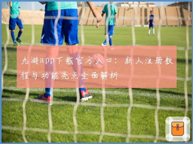 九游app下载官方入口：新人注册教程与功能亮点全面解析