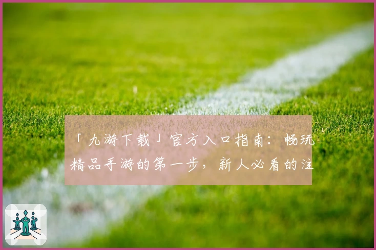 「九游下载」官方入口指南:畅玩精品手游的第一步,新人必看的注册和安装教程