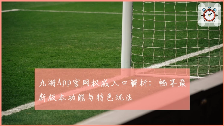 九游App官网权威入口解析:畅享最新版本功能与特色玩法