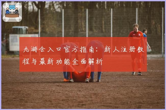 九游会入口官方指南：新人注册教程与最新功能全面解析