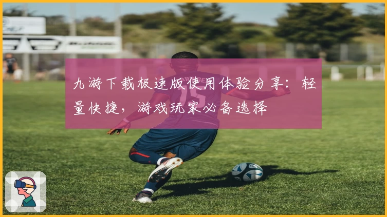 九游下载极速版使用体验分享：轻量快捷，游戏玩家必备选择