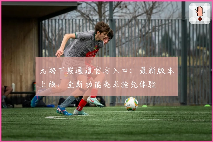 九游下载通道官方入口:最新版本上线,全新功能亮点抢先体验