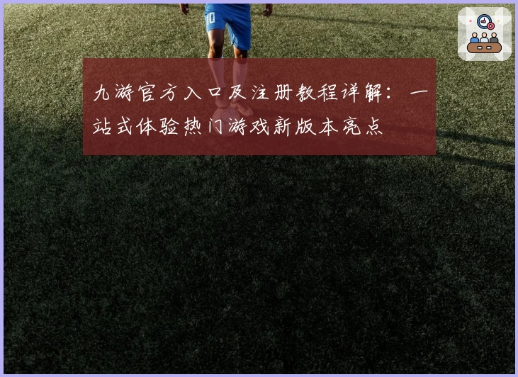 九游官方入口及注册教程详解：一站式体验热门游戏新版本亮点
