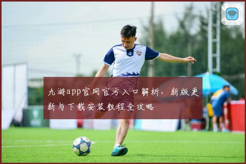 九游app官网官方入口解析,新版更新与下载安装教程全攻略