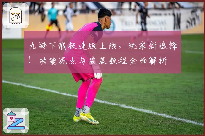 九游下载极速版上线，玩家新选择！功能亮点与安装教程全面解析