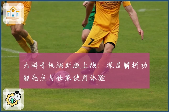 九游手机端新版上线:深度解析功能亮点与独家使用体验