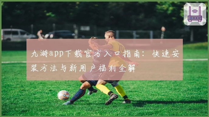 九游app下载官方入口指南：快速安装方法与新用户福利全解